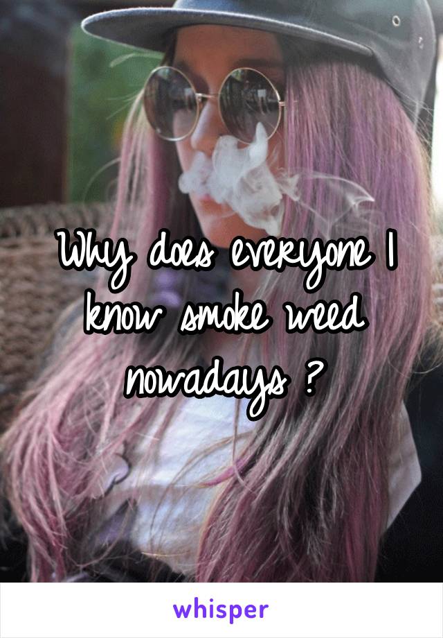 Why does everyone I know smoke weed nowadays ?