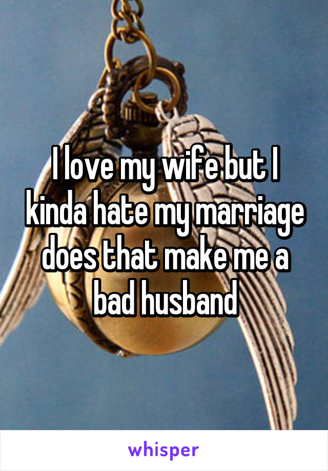 I love my wife but I kinda hate my marriage does that make me a bad husband