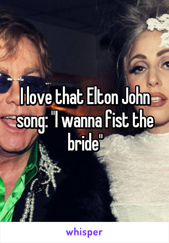 I love that Elton John song: "I wanna fist the bride"