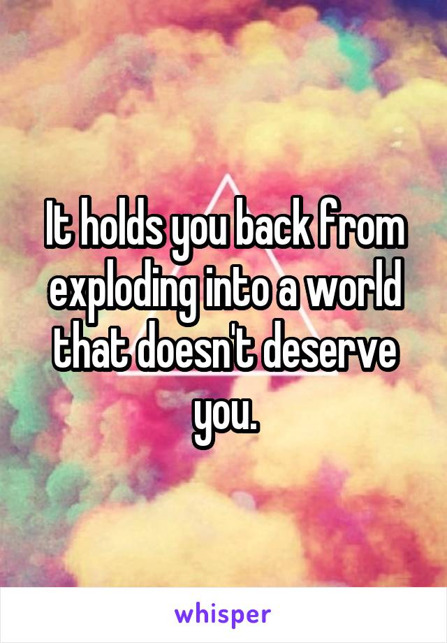 It holds you back from exploding into a world that doesn't deserve you.