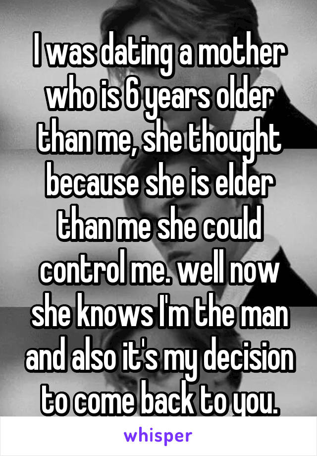 I was dating a mother who is 6 years older than me, she thought because she is elder than me she could control me. well now she knows I'm the man and also it's my decision to come back to you.