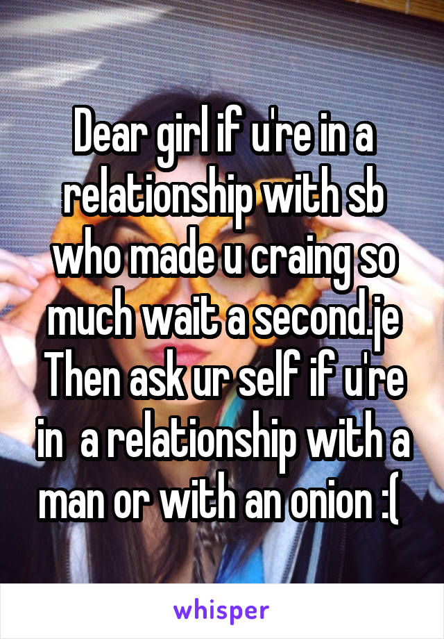 Dear girl if u're in a relationship with sb who made u craing so much wait a second.je Then ask ur self if u're in  a relationship with a man or with an onion :( 