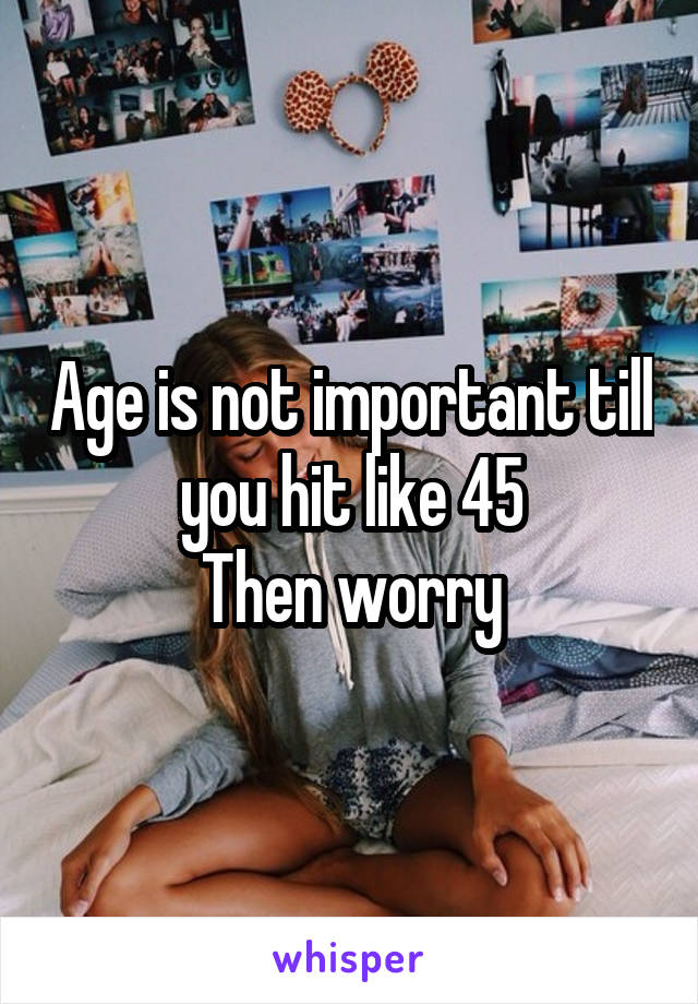 Age is not important till you hit like 45
Then worry