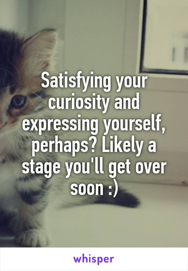 Satisfying your curiosity and expressing yourself, perhaps? Likely a stage you'll get over soon :)