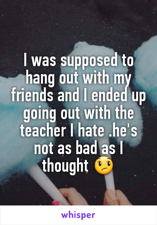 I was supposed to hang out with my friends and I ended up going out with the teacher I hate .he's not as bad as I thought 😞