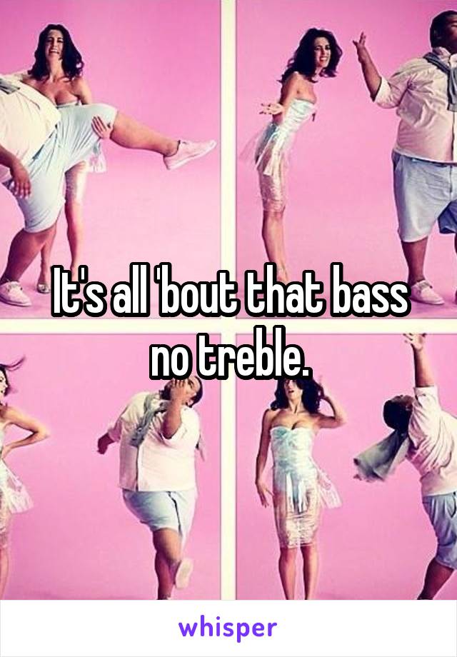 It's all 'bout that bass no treble.