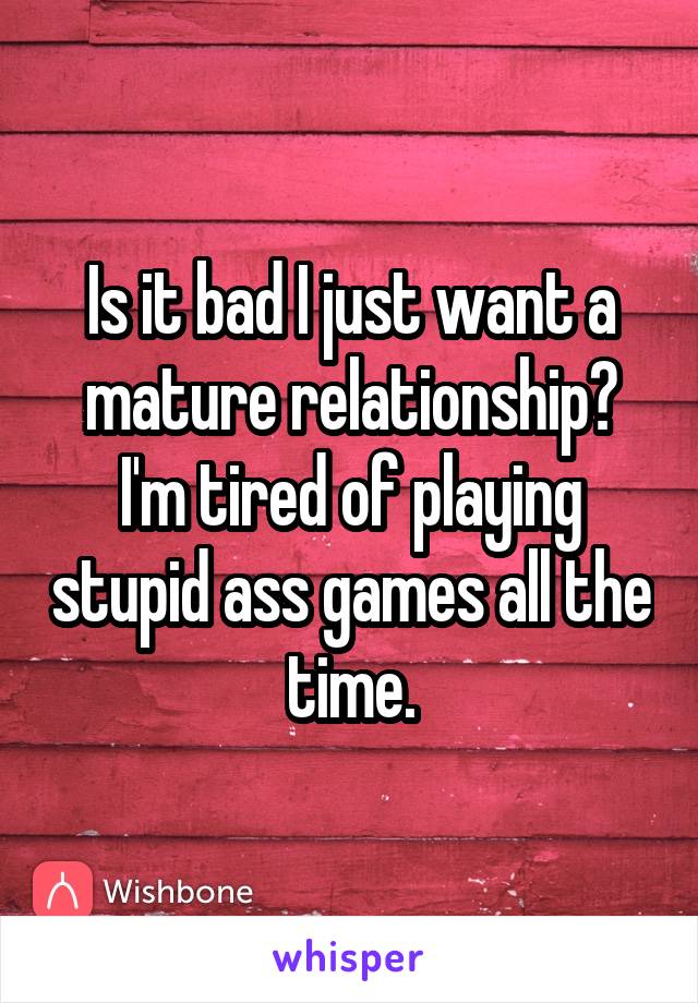 Is it bad I just want a mature relationship? I'm tired of playing stupid ass games all the time.