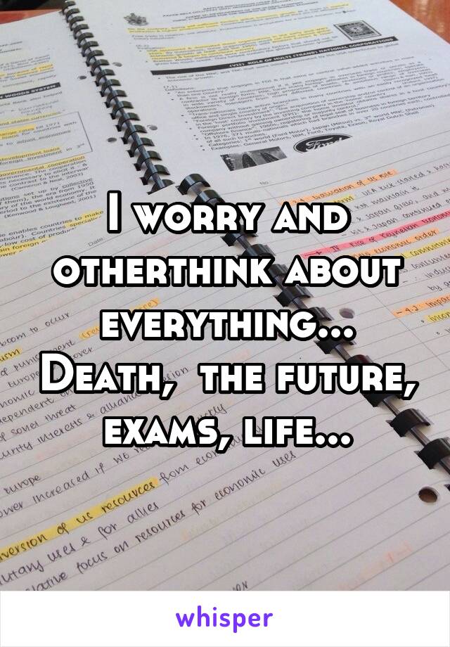 I worry and otherthink about everything... Death,  the future, exams, life...