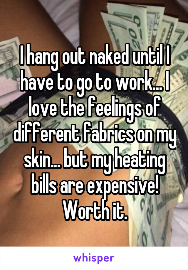 I hang out naked until I have to go to work... I love the feelings of different fabrics on my skin... but my heating bills are expensive!
Worth it.