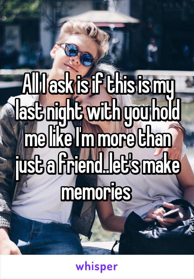 All I ask is if this is my last night with you hold me like I'm more than just a friend..let's make memories 