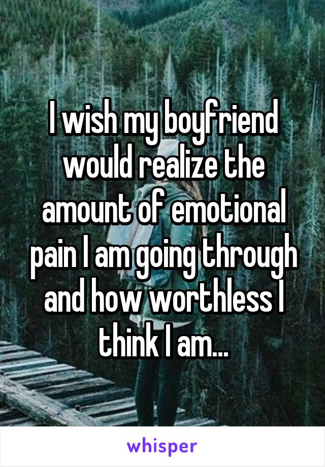 I wish my boyfriend would realize the amount of emotional pain I am going through and how worthless I think I am...