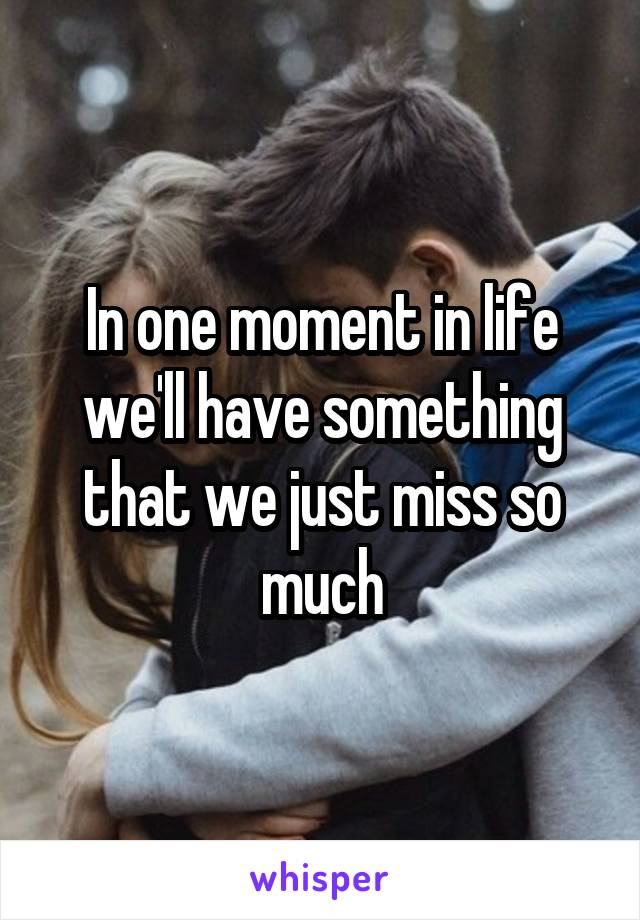 In one moment in life we'll have something that we just miss so much