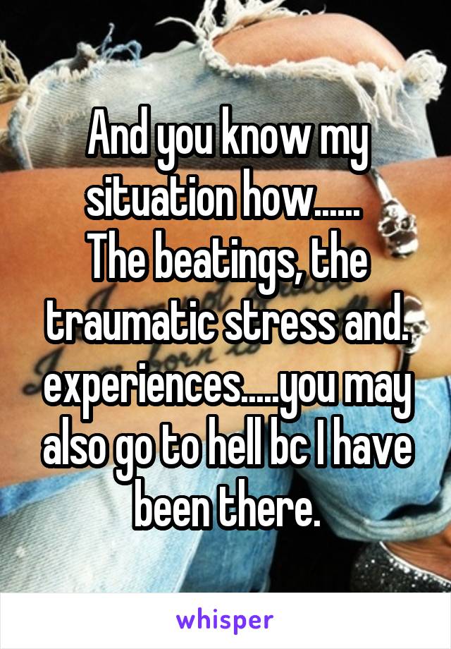 And you know my situation how...... 
The beatings, the traumatic stress and. experiences.....you may also go to hell bc I have been there.