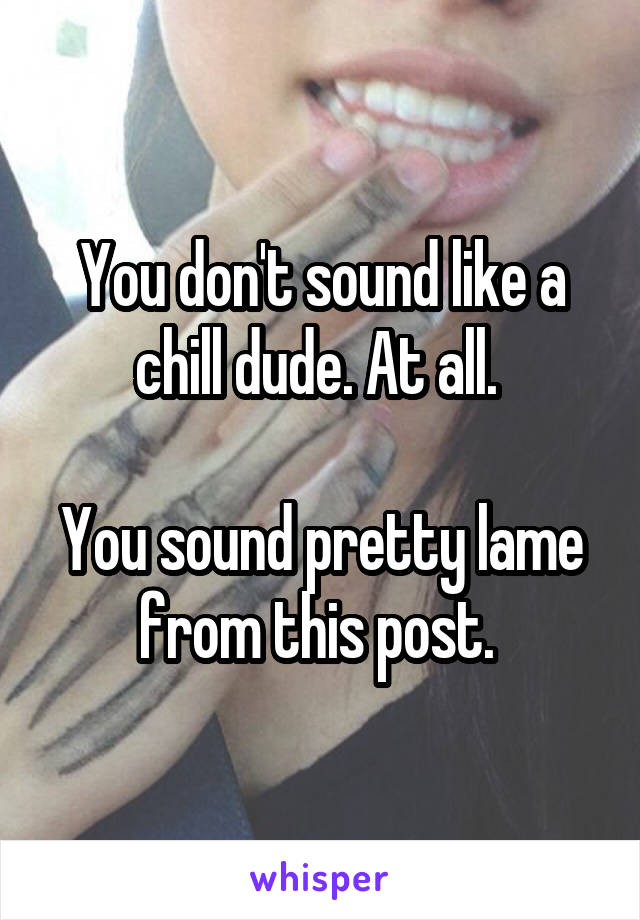 You don't sound like a chill dude. At all. 

You sound pretty lame from this post. 