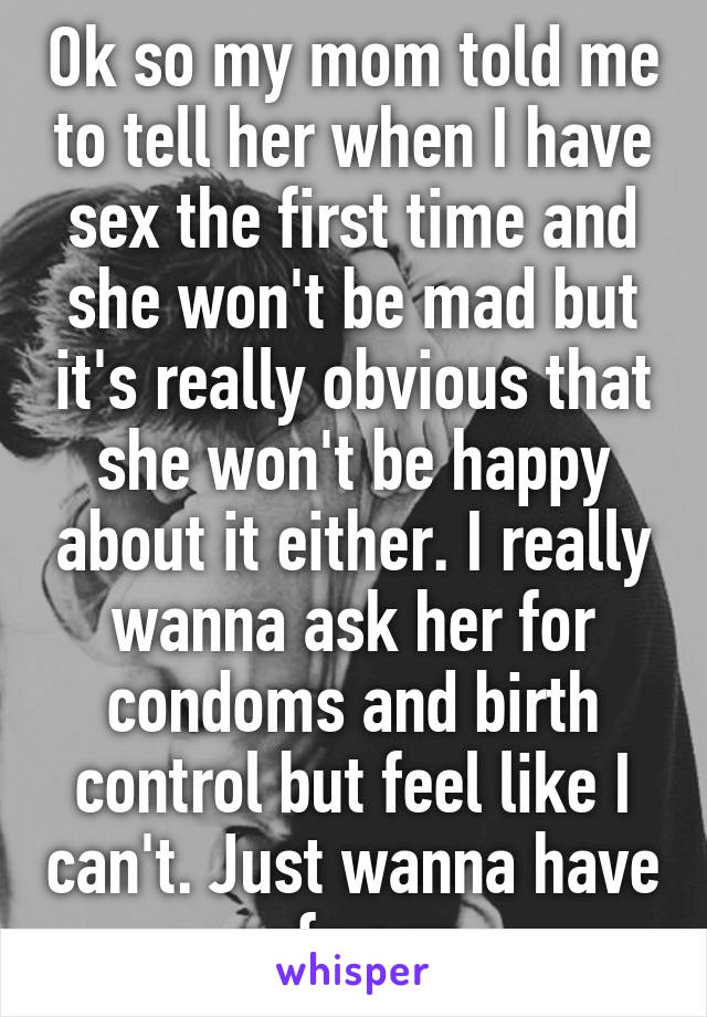 Ok so my mom told me to tell her when I have sex the first time and she won't be mad but it's really obvious that she won't be happy about it either. I really wanna ask her for condoms and birth control but feel like I can't. Just wanna have safe sex 