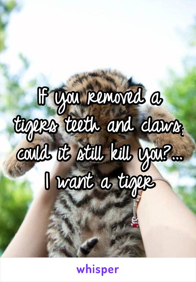 If you removed a tigers teeth and claws, could it still kill you?... I want a tiger