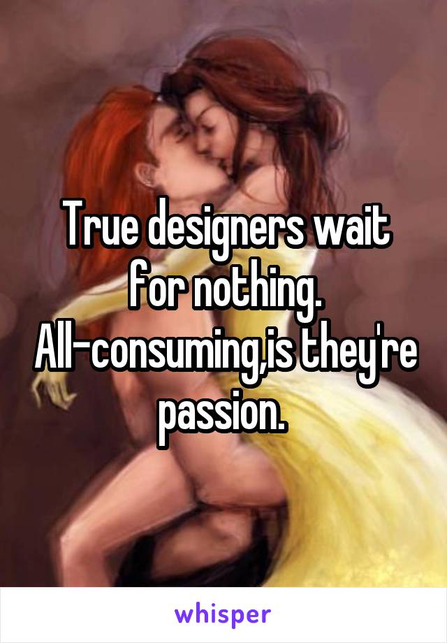 True designers wait for nothing. All-consuming,is they're passion. 