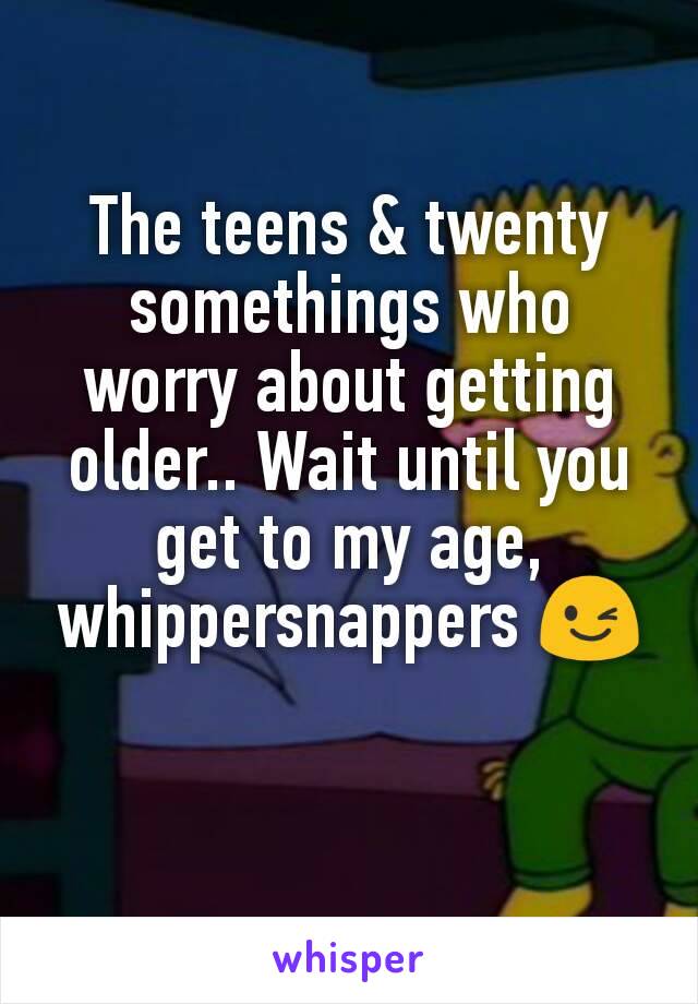 The teens & twenty somethings who worry about getting older.. Wait until you get to my age, whippersnappers 😉