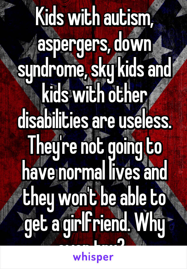 Kids with autism, aspergers, down syndrome, sky kids and kids with other disabilities are useless. They're not going to have normal lives and they won't be able to get a girlfriend. Why even try?  