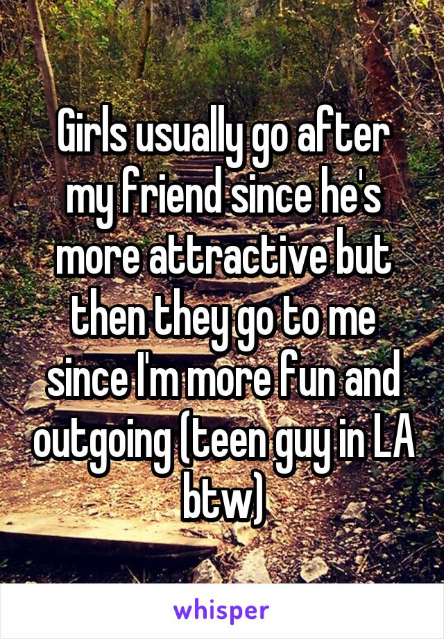 Girls usually go after my friend since he's more attractive but then they go to me since I'm more fun and outgoing (teen guy in LA btw)