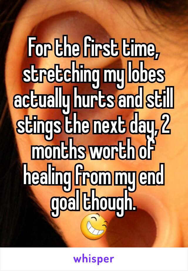 For the first time, stretching my lobes actually hurts and still stings the next day, 2 months worth of healing from my end goal though.
😆