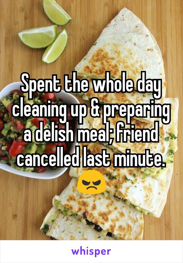 Spent the whole day cleaning up & preparing a delish meal; friend cancelled last minute. 😠