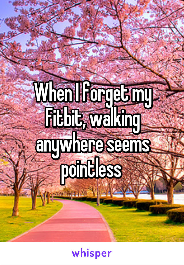 When I forget my Fitbit, walking anywhere seems pointless 