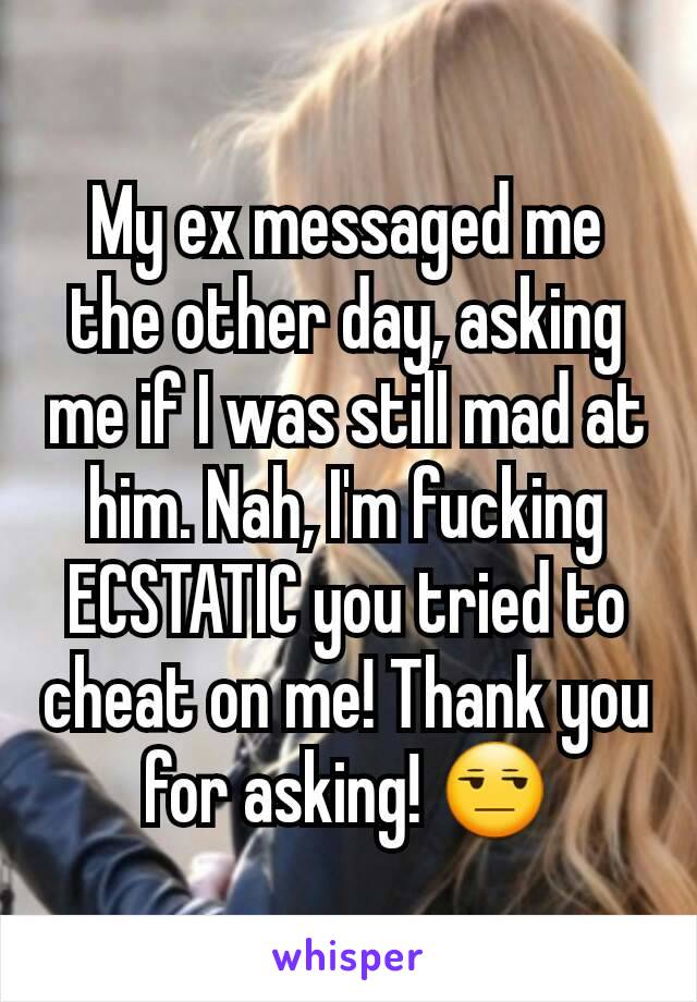 My ex messaged me the other day, asking me if I was still mad at him. Nah, I'm fucking ECSTATIC you tried to cheat on me! Thank you for asking! 😒