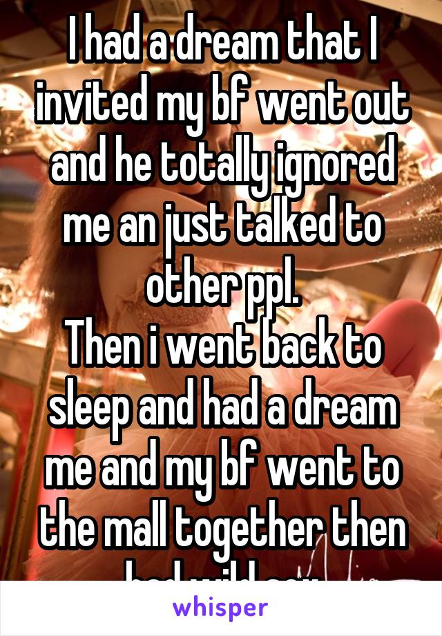 I had a dream that I invited my bf went out and he totally ignored me an just talked to other ppl.
Then i went back to sleep and had a dream me and my bf went to the mall together then had wild sex