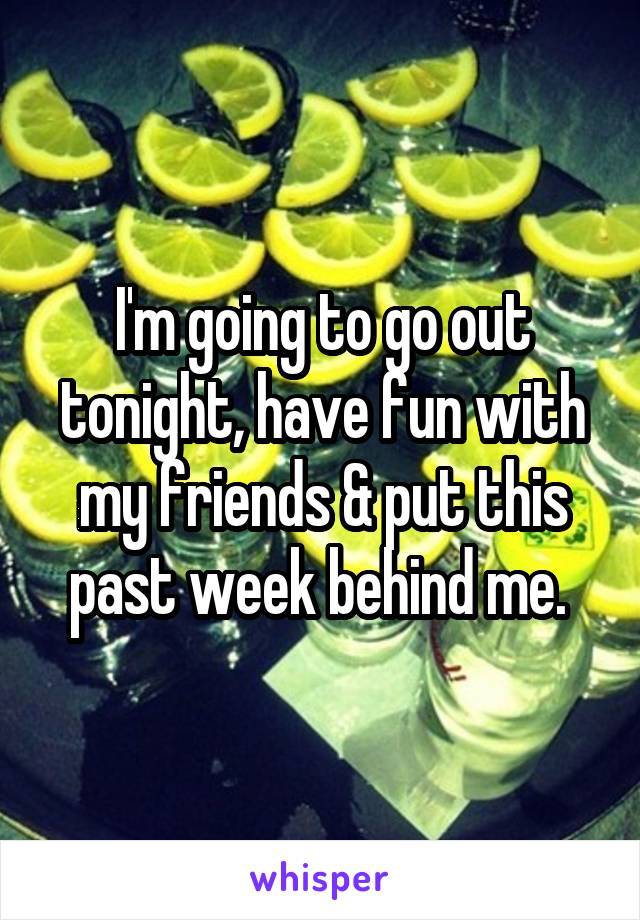 I'm going to go out tonight, have fun with my friends & put this past week behind me. 