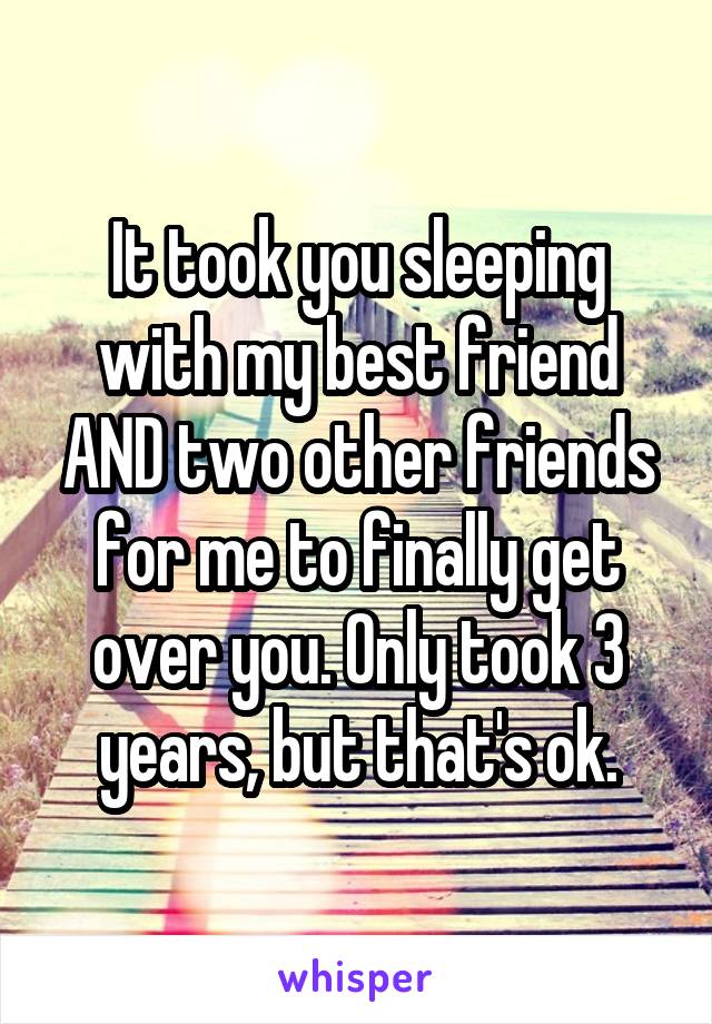 It took you sleeping with my best friend AND two other friends for me to finally get over you. Only took 3 years, but that's ok.