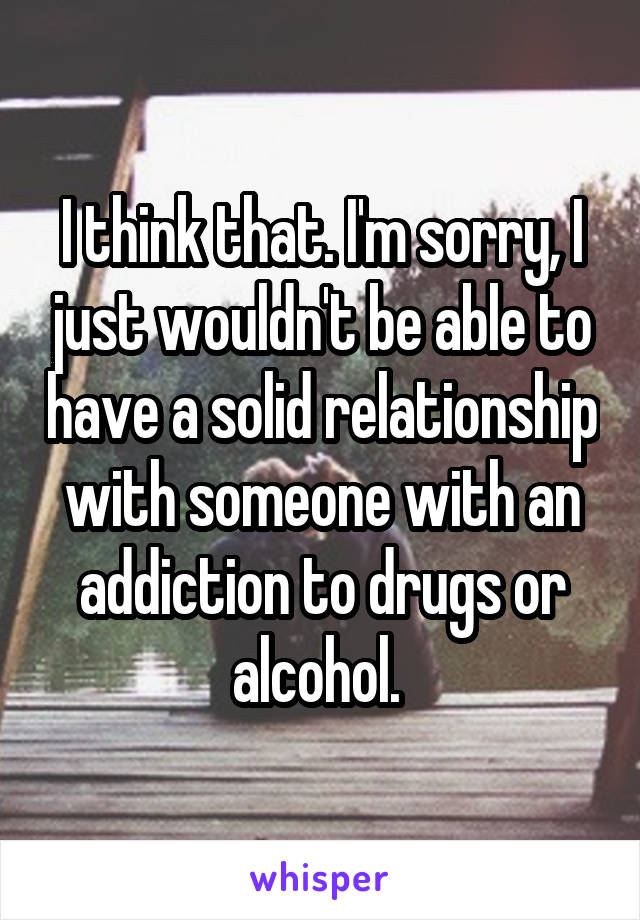 I think that. I'm sorry, I just wouldn't be able to have a solid relationship with someone with an addiction to drugs or alcohol. 