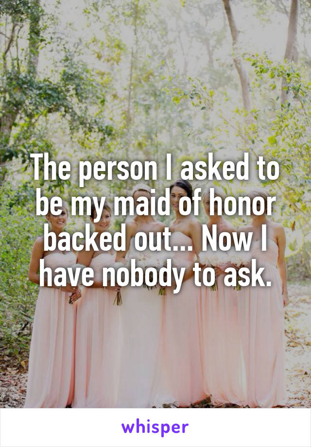 The person I asked to be my maid of honor backed out... Now I have nobody to ask.