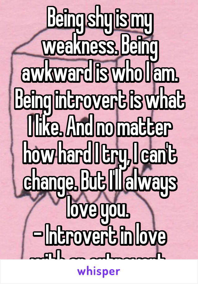 Being shy is my weakness. Being awkward is who I am. Being introvert is what I like. And no matter how hard I try, I can't change. But I'll always love you. 
- Introvert in love with an extrovert 