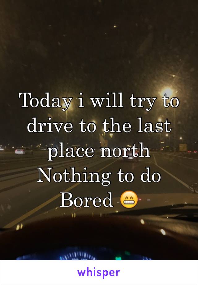 Today i will try to drive to the last place north 
Nothing to do 
Bored 😁