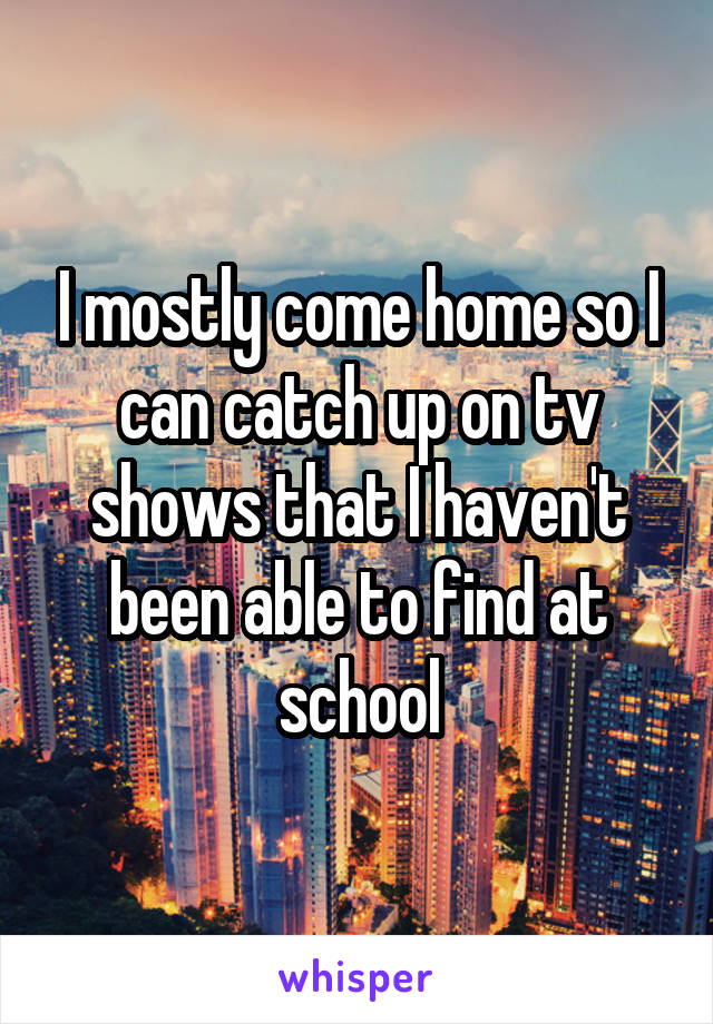 I mostly come home so I can catch up on tv shows that I haven't been able to find at school