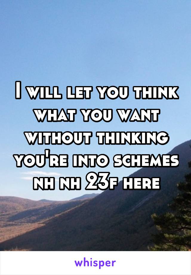 I will let you think what you want without thinking you're into schemes
 nh nh 23f here 