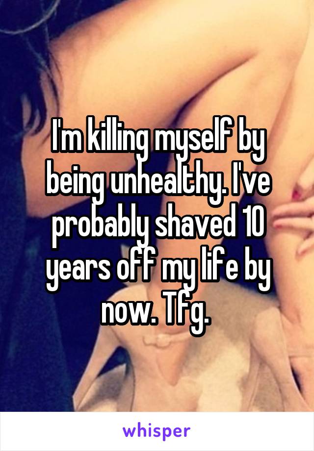 I'm killing myself by being unhealthy. I've probably shaved 10 years off my life by now. Tfg. 