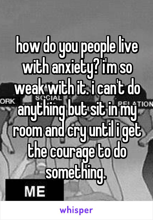 how do you people live with anxiety? i'm so weak with it. i can't do anything but sit in my room and cry until i get the courage to do something. 