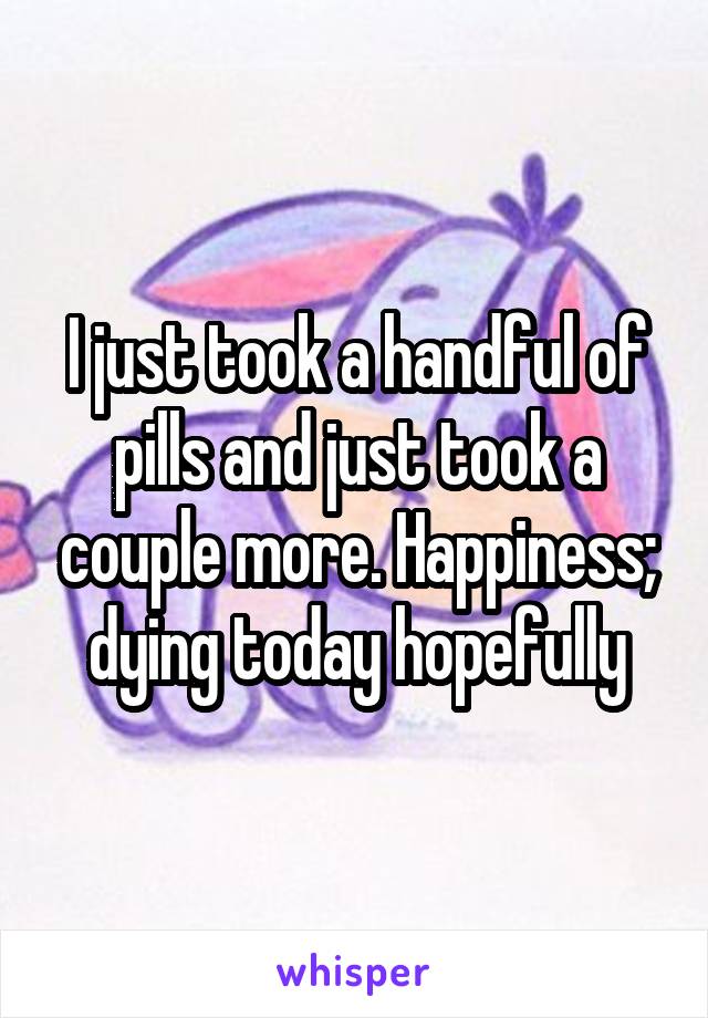 I just took a handful of pills and just took a couple more. Happiness; dying today hopefully