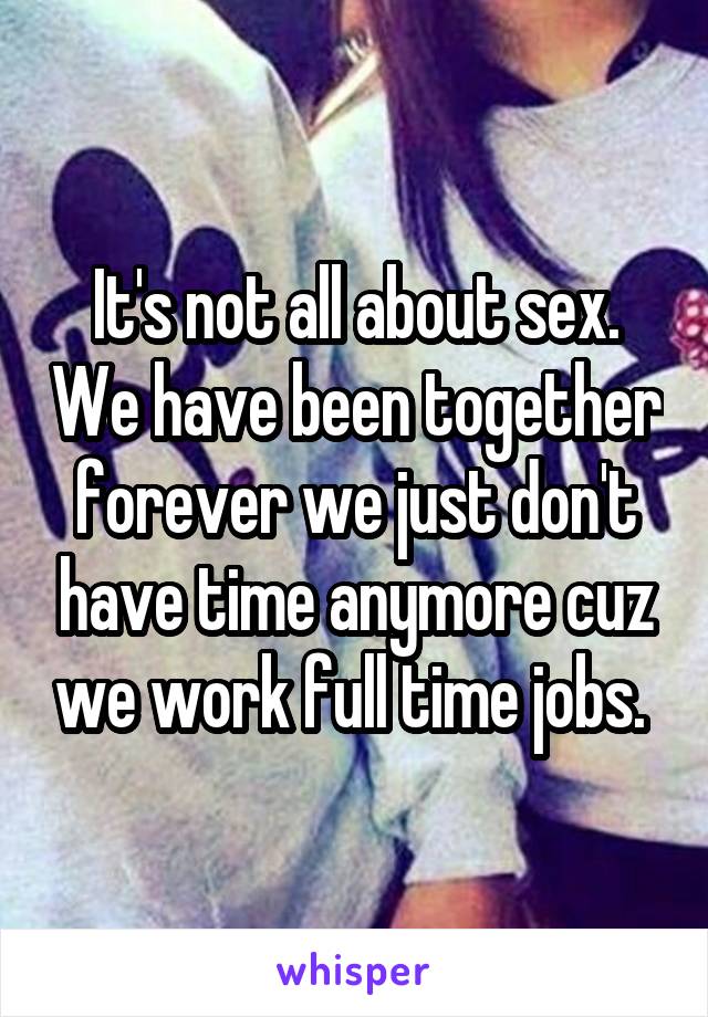 It's not all about sex. We have been together forever we just don't have time anymore cuz we work full time jobs. 