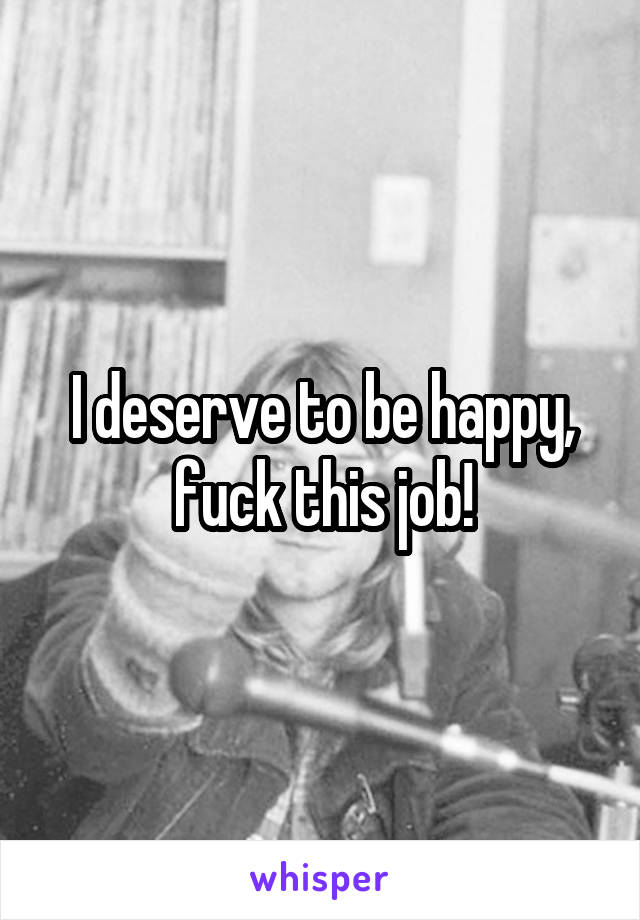 I deserve to be happy, fuck this job!