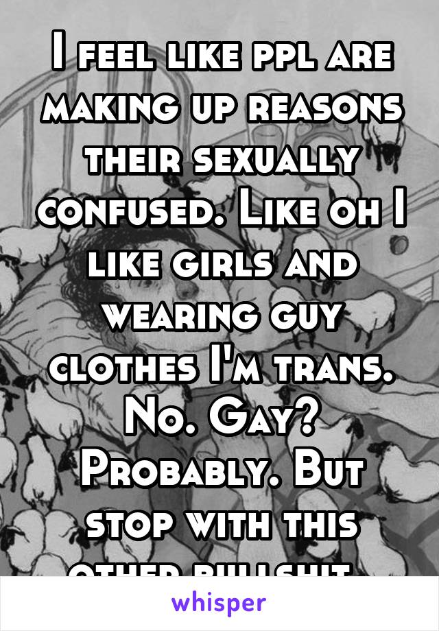 I feel like ppl are making up reasons their sexually confused. Like oh I like girls and wearing guy clothes I'm trans. No. Gay? Probably. But stop with this other bullshit. 