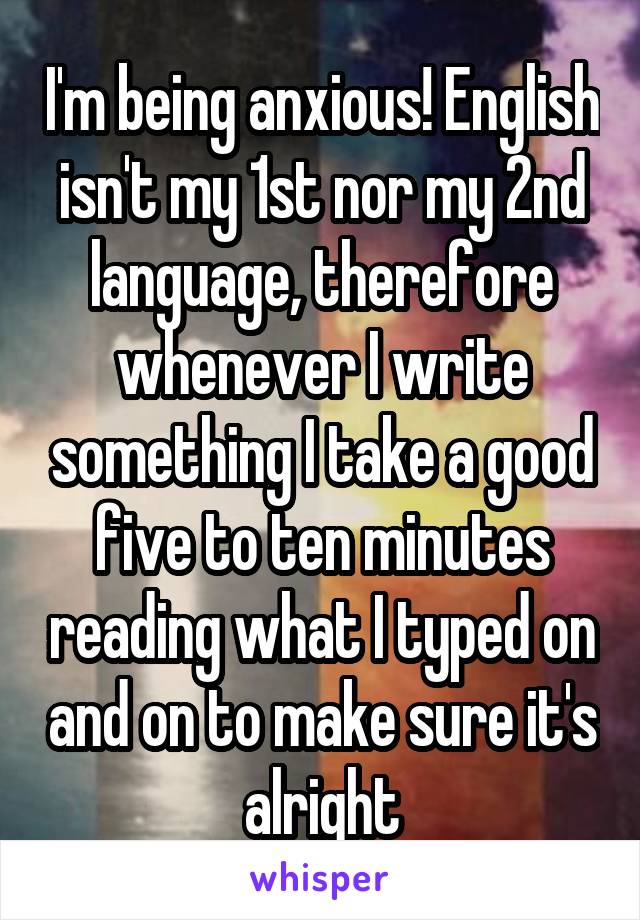 I'm being anxious! English isn't my 1st nor my 2nd language, therefore whenever I write something I take a good five to ten minutes reading what I typed on and on to make sure it's alright