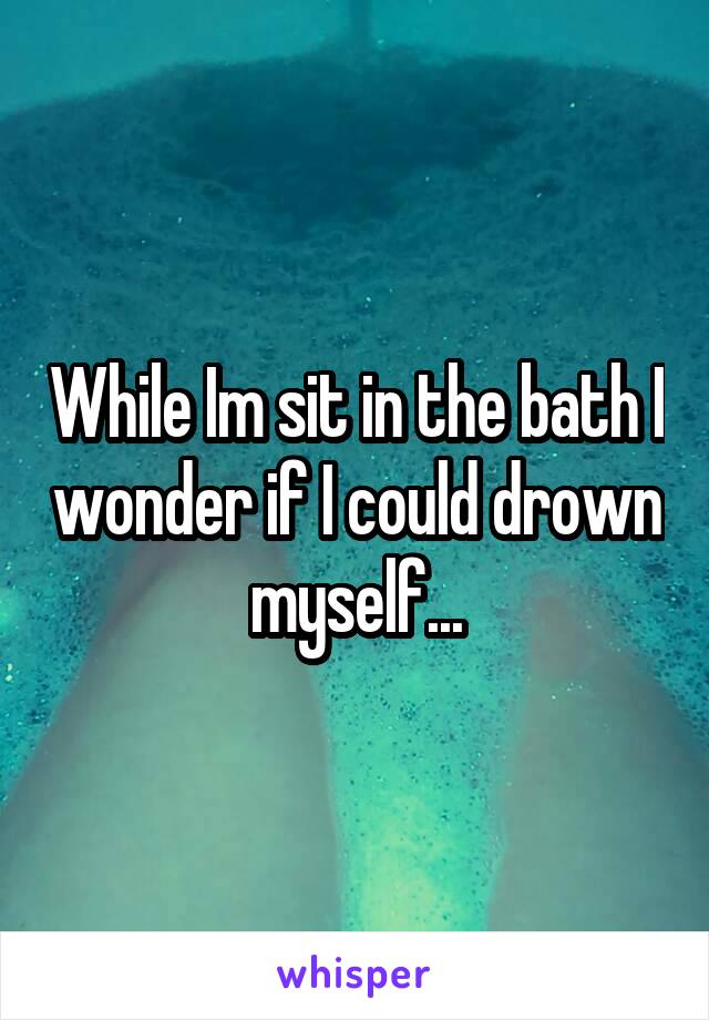 While Im sit in the bath I wonder if I could drown myself...