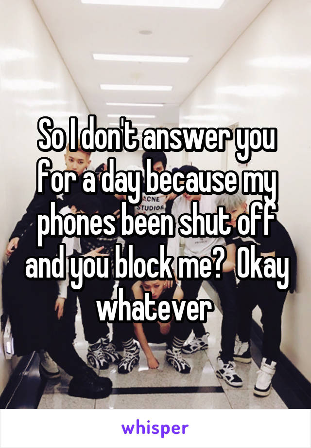 So I don't answer you for a day because my phones been shut off and you block me?  Okay whatever 