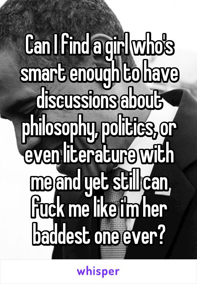 Can I find a girl who's smart enough to have discussions about philosophy, politics, or even literature with me and yet still can fuck me like i'm her baddest one ever?