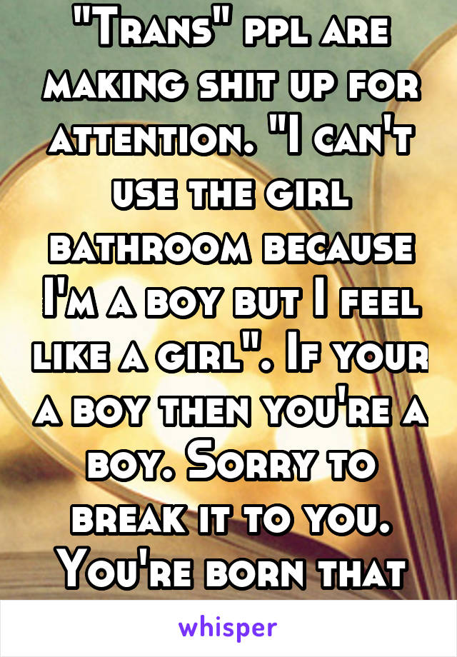 "Trans" ppl are making shit up for attention. "I can't use the girl bathroom because I'm a boy but I feel like a girl". If your a boy then you're a boy. Sorry to break it to you. You're born that way.