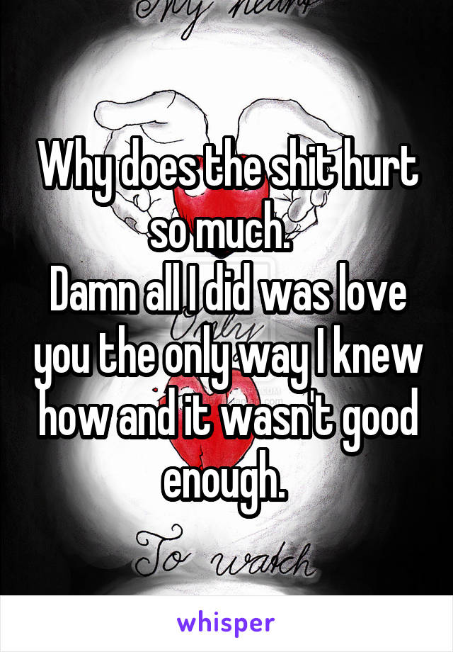 Why does the shit hurt so much.  
Damn all I did was love you the only way I knew how and it wasn't good enough. 