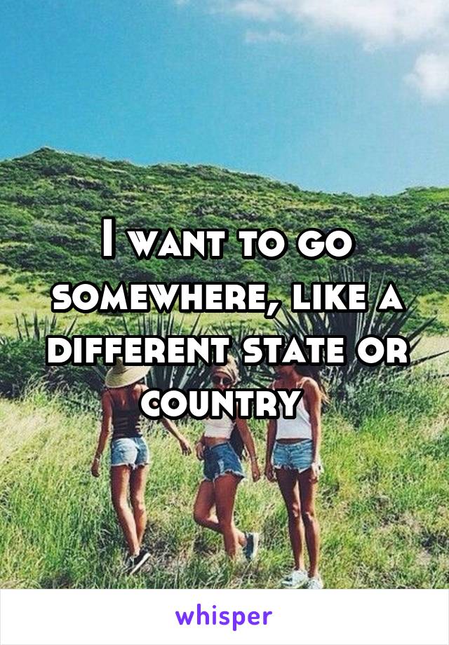 I want to go somewhere, like a different state or country 